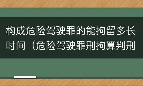 构成危险驾驶罪的能拘留多长时间（危险驾驶罪刑拘算判刑吗）