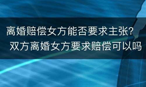 离婚赔偿女方能否要求主张？ 双方离婚女方要求赔偿可以吗