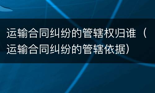 运输合同纠纷的管辖权归谁（运输合同纠纷的管辖依据）