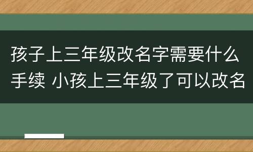 孩子上三年级改名字需要什么手续 小孩上三年级了可以改名字吗