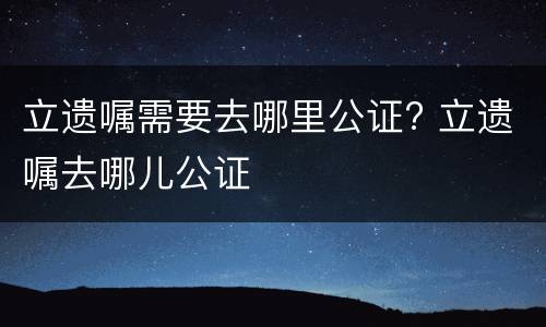 立遗嘱需要去哪里公证? 立遗嘱去哪儿公证