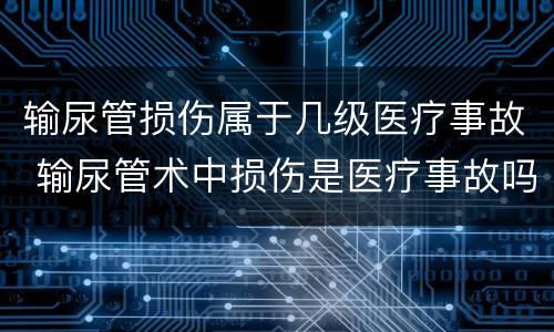 输尿管损伤属于几级医疗事故 输尿管术中损伤是医疗事故吗