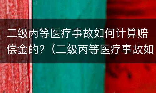 二级丙等医疗事故如何计算赔偿金的?（二级丙等医疗事故如何计算赔偿金的比例）
