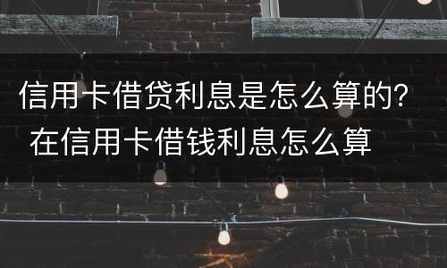 信用卡借贷利息是怎么算的？ 在信用卡借钱利息怎么算