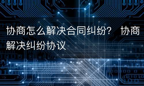 协商怎么解决合同纠纷？ 协商解决纠纷协议