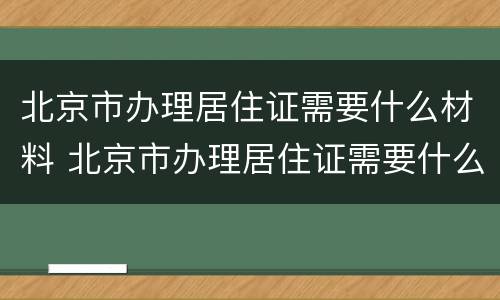 北京市办理居住证需要什么材料 北京市办理居住证需要什么材料和手续