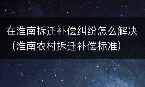 在淮南拆迁补偿纠纷怎么解决（淮南农村拆迁补偿标准）