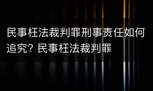 民事枉法裁判罪刑事责任如何追究? 民事枉法裁判罪