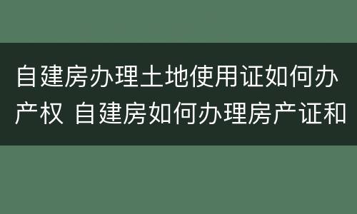 自建房办理土地使用证如何办产权 自建房如何办理房产证和土地证