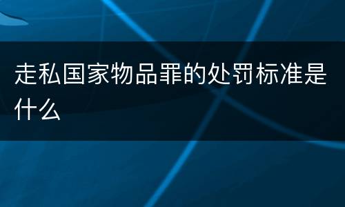 走私国家物品罪的处罚标准是什么