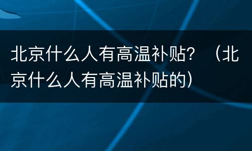 北京什么人有高温补贴？（北京什么人有高温补贴的）