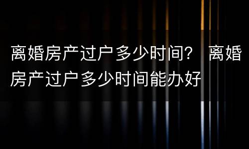 离婚房产过户多少时间？ 离婚房产过户多少时间能办好