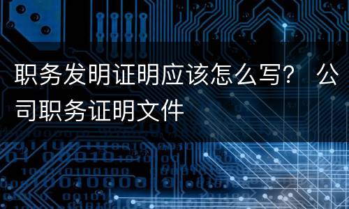 职务发明证明应该怎么写？ 公司职务证明文件