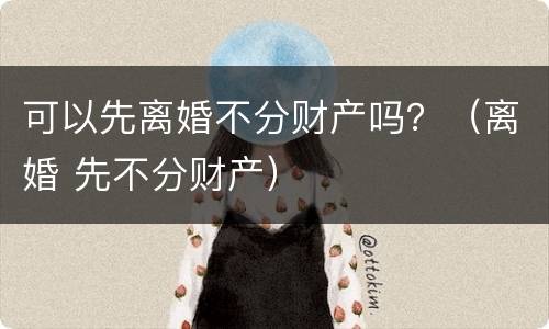 可以先离婚不分财产吗？（离婚 先不分财产）