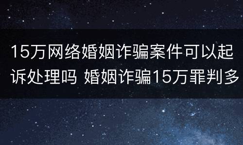 15万网络婚姻诈骗案件可以起诉处理吗 婚姻诈骗15万罪判多少年