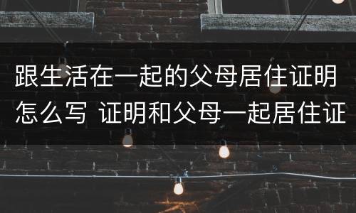 跟生活在一起的父母居住证明怎么写 证明和父母一起居住证明怎么开