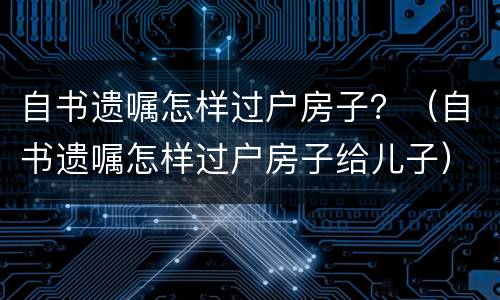 自书遗嘱怎样过户房子？（自书遗嘱怎样过户房子给儿子）
