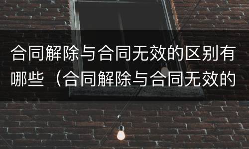 合同解除与合同无效的区别有哪些（合同解除与合同无效的区别有哪些呢）