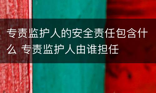 专责监护人的安全责任包含什么 专责监护人由谁担任