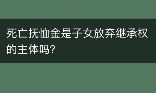 死亡抚恤金是子女放弃继承权的主体吗？