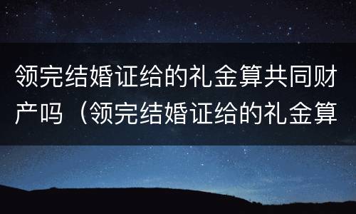 领完结婚证给的礼金算共同财产吗（领完结婚证给的礼金算共同财产吗知乎）