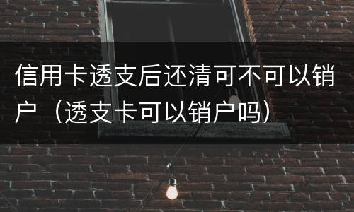信用卡透支后还清可不可以销户（透支卡可以销户吗）