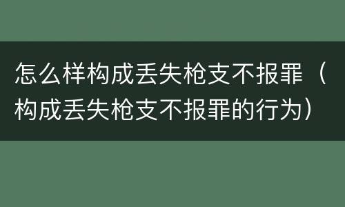 怎么样构成丢失枪支不报罪（构成丢失枪支不报罪的行为）
