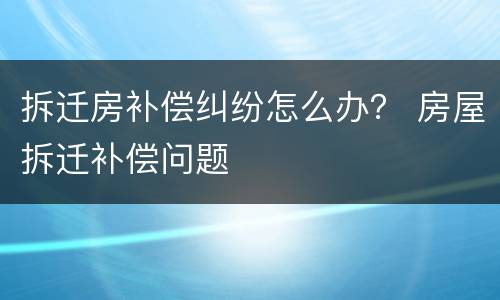 拆迁房补偿纠纷怎么办？ 房屋拆迁补偿问题