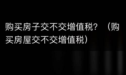 购买房子交不交增值税？（购买房屋交不交增值税）