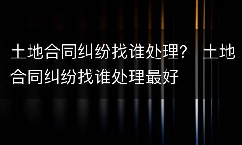 土地合同纠纷找谁处理？ 土地合同纠纷找谁处理最好