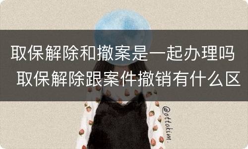 取保解除和撤案是一起办理吗 取保解除跟案件撤销有什么区别
