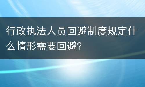行政执法人员回避制度规定什么情形需要回避？