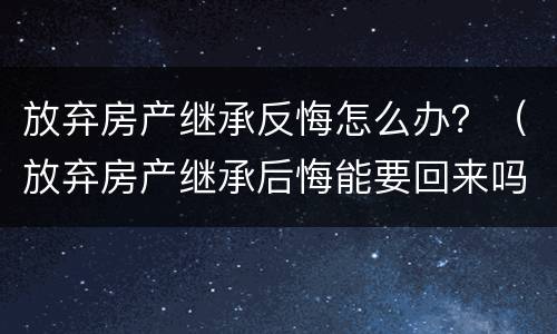 放弃房产继承反悔怎么办？（放弃房产继承后悔能要回来吗）