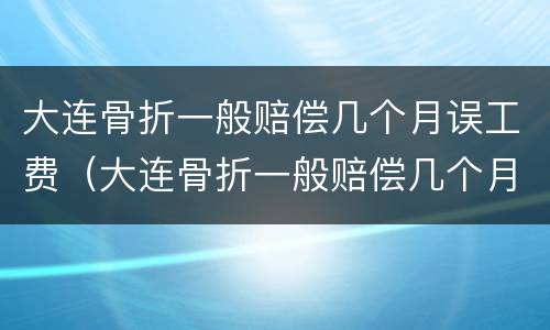 大连骨折一般赔偿几个月误工费（大连骨折一般赔偿几个月误工费多少）