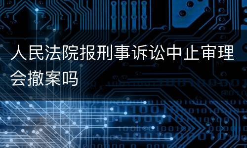 人民法院报刑事诉讼中止审理会撤案吗