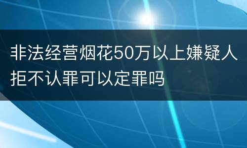 非法经营烟花50万以上嫌疑人拒不认罪可以定罪吗