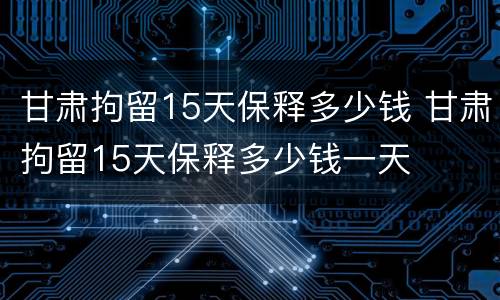 甘肃拘留15天保释多少钱 甘肃拘留15天保释多少钱一天