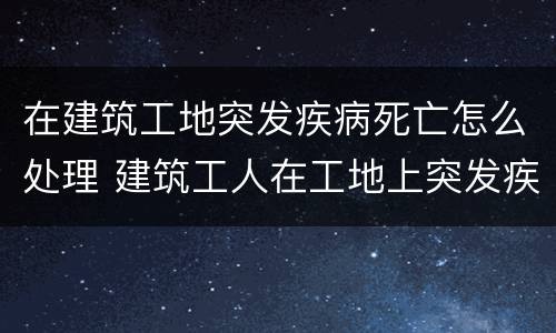 在建筑工地突发疾病死亡怎么处理 建筑工人在工地上突发疾病死亡赔偿