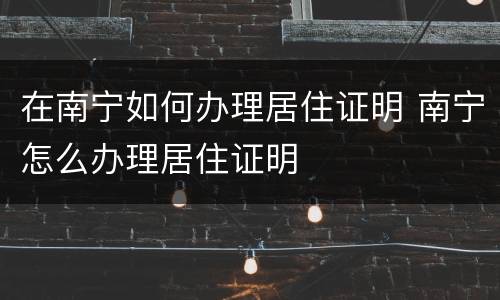 在南宁如何办理居住证明 南宁怎么办理居住证明