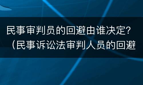 民事审判员的回避由谁决定？（民事诉讼法审判人员的回避由谁决定）