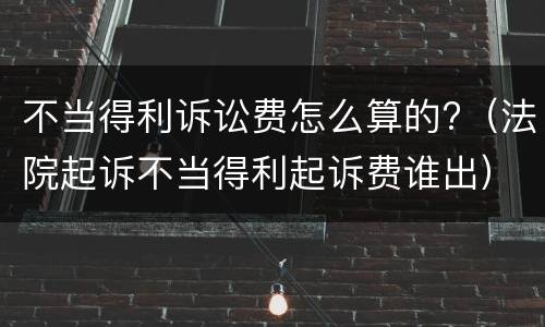 不当得利诉讼费怎么算的?（法院起诉不当得利起诉费谁出）