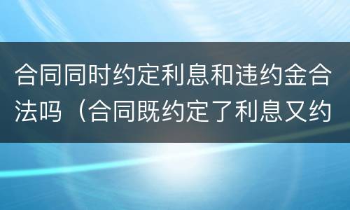 合同同时约定利息和违约金合法吗（合同既约定了利息又约定了违约金）