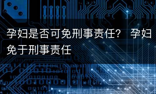 孕妇是否可免刑事责任？ 孕妇免于刑事责任