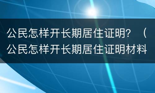 公民怎样开长期居住证明？（公民怎样开长期居住证明材料）