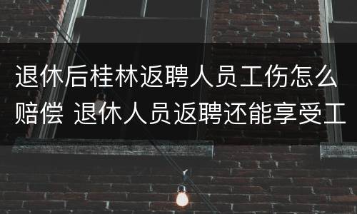 退休后桂林返聘人员工伤怎么赔偿 退休人员返聘还能享受工伤待遇吗