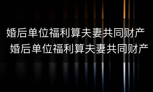 婚后单位福利算夫妻共同财产 婚后单位福利算夫妻共同财产吗