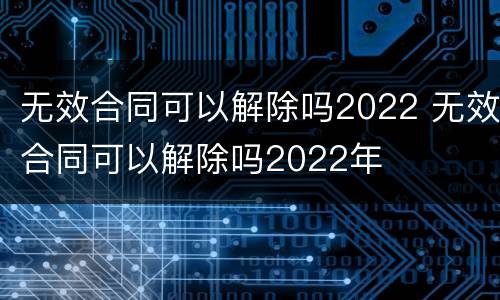 无效合同可以解除吗2022 无效合同可以解除吗2022年