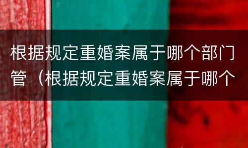 根据规定重婚案属于哪个部门管（根据规定重婚案属于哪个部门管理）