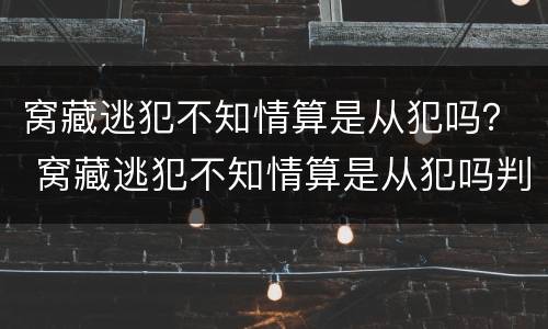 窝藏逃犯不知情算是从犯吗？ 窝藏逃犯不知情算是从犯吗判几年