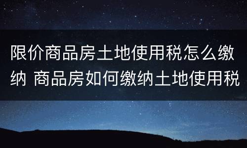 限价商品房土地使用税怎么缴纳 商品房如何缴纳土地使用税